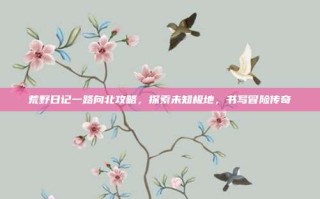 荒野日记一路向北攻略，探索未知极地，书写冒险传奇