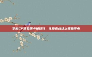 掌握CF体验服卡枪技巧，让你在战场上如鱼得水