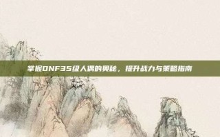 掌握DNF35级人偶的奥秘，提升战力与策略指南