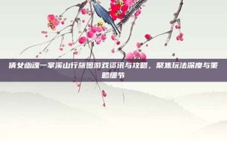 倩女幽魂一掌溪山行旅图游戏资讯与攻略，聚焦玩法深度与策略细节