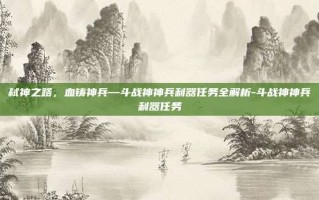 弑神之路，血铸神兵—斗战神神兵利器任务全解析-斗战神神兵利器任务