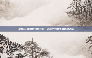 掌握CF黑鹰的终极技巧，从新手到高手的进阶之路