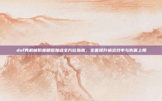 dnf男机械职业刷图加点全方位指南，全面提升输出效率与伤害上限