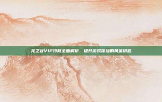 龙之谷VIP特权全面解析，提升游戏体验的黄金钥匙