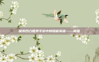 探索凹凸世界手游中的隐藏英雄——格瑞