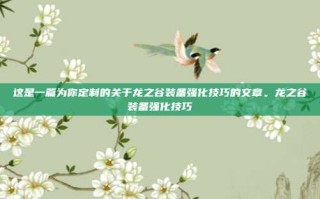这是一篇为你定制的关于龙之谷装备强化技巧的文章。龙之谷装备强化技巧