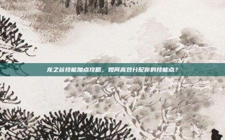 龙之谷技能加点攻略，如何高效分配你的技能点？