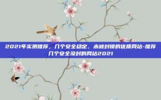 2021年实测推荐，几个安全稳定、未被封锁的优质网站-推荐几个安全没封的网站2021