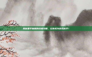 揭秘黑手魔锯的终极攻略，让你成为游戏高手！