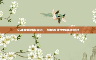 斗战神真君的葫芦，揭秘游戏中的神秘道具