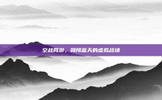 空战网游，翱翔蓝天的虚拟战场