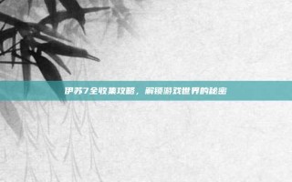 伊苏7全收集攻略，解锁游戏世界的秘密