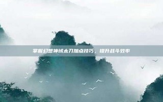 掌握幻想神域太刀加点技巧，提升战斗效率