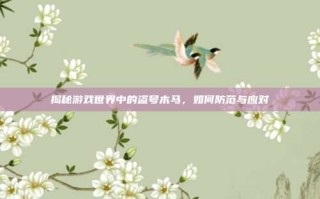 揭秘游戏世界中的盗号木马，如何防范与应对