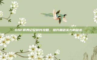 DNF异界记忆碎片攻略，提升角色实力的秘密
