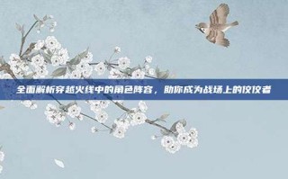 全面解析穿越火线中的角色阵容，助你成为战场上的佼佼者