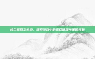楼兰轮回之轨迹，探索游戏中的无尽征程与策略突破