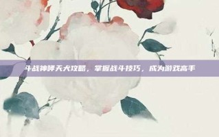 斗战神哮天犬攻略，掌握战斗技巧，成为游戏高手