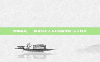 精神坐标，一位老兵与天下好兵的诠释-天下好兵