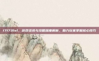 17173lol，游戏资讯与攻略深度解析，助力玩家掌握核心技巧