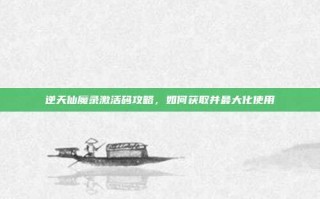 逆天仙魔录激活码攻略，如何获取并最大化使用
