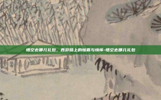 悟空去哪儿礼包，西游路上的惊喜与情怀-悟空去哪儿礼包