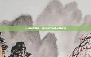 兰格利萨战纪，揭秘游戏中的终极挑战