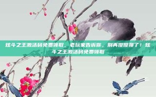 炫斗之王激活码免费领取，老玩家告诉你，别再傻傻搜了！炫斗之王激活码免费领取