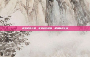 银色幻想攻略，掌握游戏精髓，解锁胜利之道