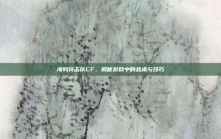 海豹突击队CF，揭秘游戏中的战术与技巧