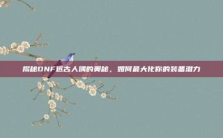 揭秘DNF远古人偶的奥秘，如何最大化你的装备潜力