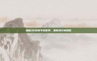 探秘3D武侠手游世界，最新排行榜揭晓