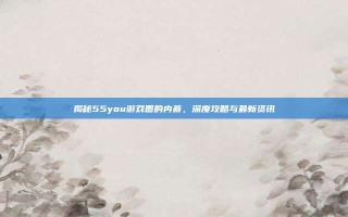揭秘55you游戏圈的内幕，深度攻略与最新资讯