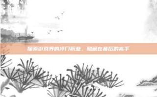 探索游戏界的冷门职业，隐藏在幕后的高手
