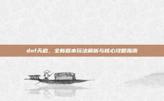 dnf天启，全新版本玩法解析与核心攻略指南
