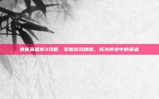 侠客英雄传3攻略，掌握游戏精髓，成为传说中的英雄