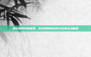 迷你世界开庭直播，游戏界的新趋势与玩家互动体验