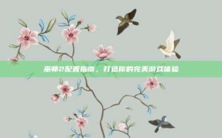 巫师2配置指南，打造你的完美游戏体验