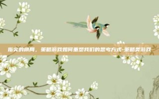 指尖的棋局，策略游戏如何重塑我们的思考方式-策略类游戏