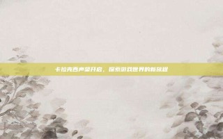 卡拉克西声望开启，探索游戏世界的新旅程
