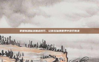 掌握斩魂仙法加点技巧，让你在仙侠世界中游刃有余