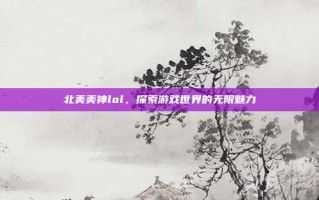 北美美神lol，探索游戏世界的无限魅力