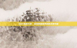 DNF韩服代理，探索韩国服务器的无限可能