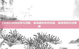 Chdxc游戏资讯与攻略，体验极致游戏乐趣，精准驾驭玩法策略