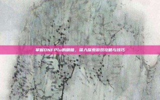 掌握DNFPlu的精髓，深入探索游戏攻略与技巧