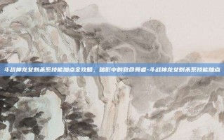 斗战神龙女刺杀系技能加点全攻略，暗影中的致命舞者-斗战神龙女刺杀系技能加点
