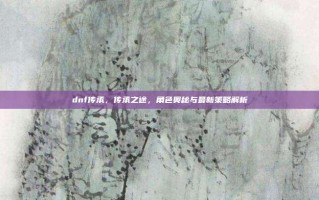dnf传承，传承之途，角色奥秘与最新策略解析