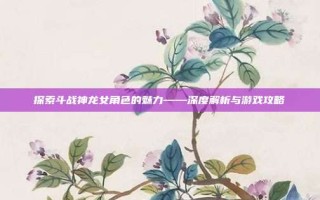 探索斗战神龙女角色的魅力——深度解析与游戏攻略