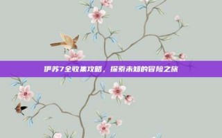 伊苏7全收集攻略，探索未知的冒险之旅