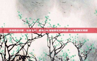 告别团战卡顿，丝滑上分！最全LOL电脑优化终极教程-lol电脑优化教程